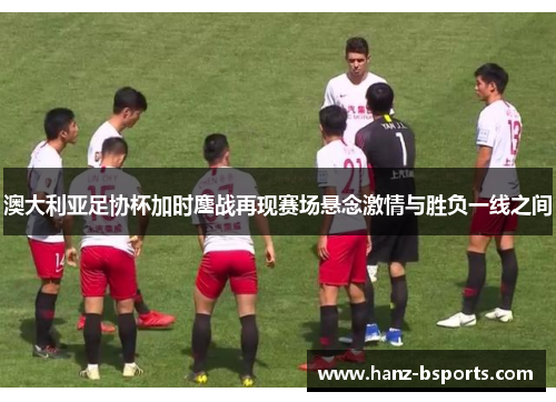 澳大利亚足协杯加时鏖战再现赛场悬念激情与胜负一线之间