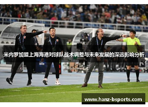 米内罗加盟上海海港对球队战术调整与未来发展的深远影响分析 米内罗加盟上海海港对球队战术调整与未来发展的深远影响分析