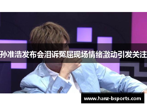 孙准浩发布会泪诉冤屈现场情绪激动引发关注